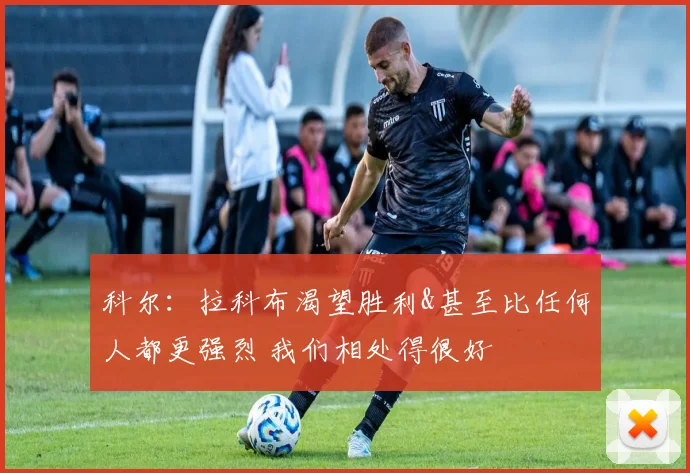 科尔：拉科布渴望胜利&甚至比任何人都更强烈 我们相处得很好