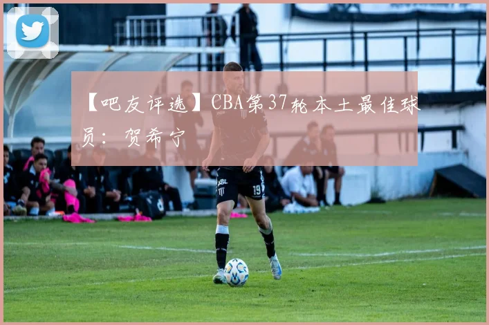 【吧友评选】CBA第37轮本土最佳球员：贺希宁