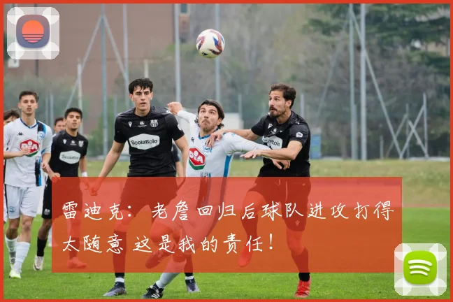 雷迪克：老詹回归后球队进攻打得太随意 这是我的责任！