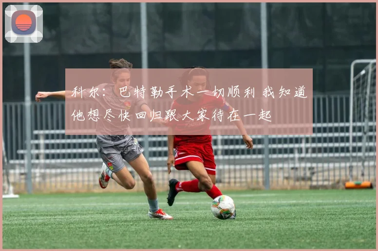 科尔：巴特勒手术一切顺利 我知道他想尽快回归跟大家待在一起