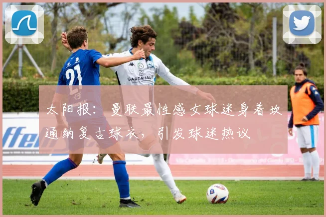 太阳报：曼联最性感女球迷身着坎通纳复古球衣，引发球迷热议