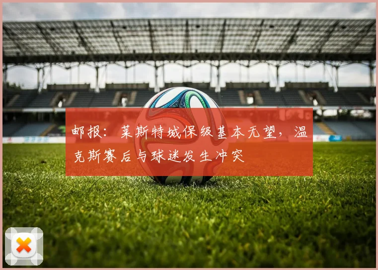 邮报：莱斯特城保级基本无望，温克斯赛后与球迷发生冲突