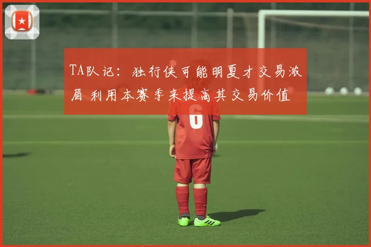 TA队记：独行侠可能明夏才交易浓眉 利用本赛季来提高其交易价值