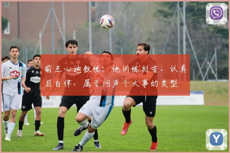 前王心迪教练：他训练刻苦、认真且自律，属于闷声干大事的类型