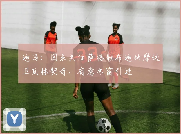 迪马：国米关注萨格勒布迪纳摩边卫瓦林契奇，有意冬窗引进
