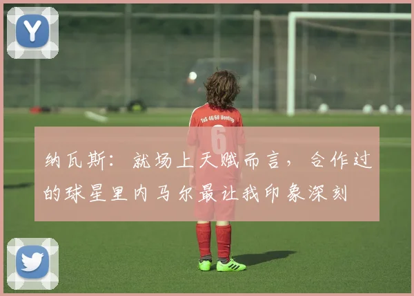 纳瓦斯：就场上天赋而言，合作过的球星里内马尔最让我印象深刻