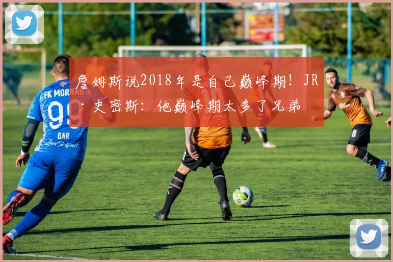 詹姆斯说2018年是自己巅峰期！JR·史密斯：他巅峰期太多了兄弟