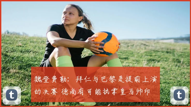魏登费勒：拜仁与巴黎是提前上演的决赛 德尚有可能执掌皇马帅印
